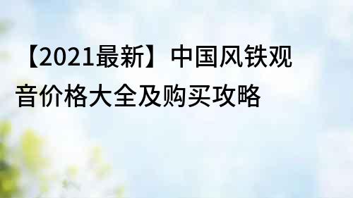 【2021最新】中國風鐵觀音價格大全及購買攻略