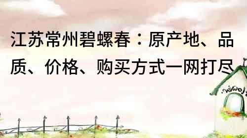 江蘇常州碧螺春：原產(chǎn)地、品質(zhì)、價格、購買方式一網(wǎng)打盡
