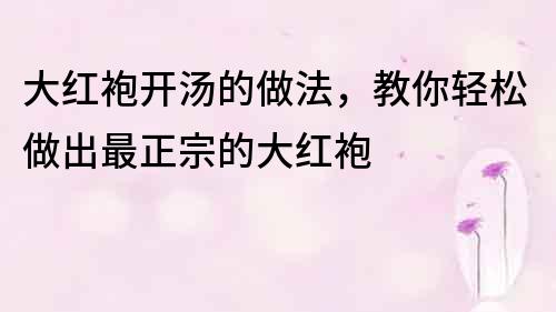 大紅袍開湯的做法，教你輕松做出最正宗的大紅袍