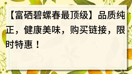 【富硒碧螺春最頂級】品質純正，健康美味，購買鏈接，限時特惠！