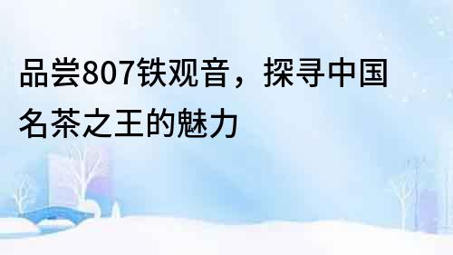 品嘗807鐵觀音，探尋中國名茶之王的魅力