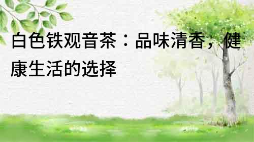 白色鐵觀音茶：品味清香，健康生活的選擇