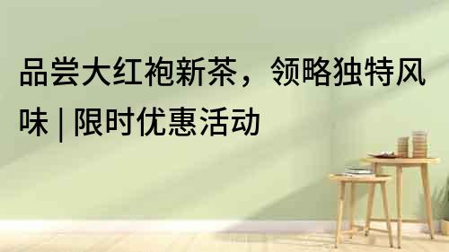 品嘗大紅袍新茶，領略獨特風味 | 限時優惠活動
