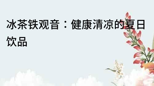 冰茶鐵觀音：健康清涼的夏日飲品
