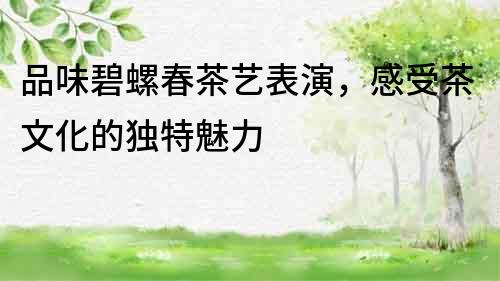 品味碧螺春茶藝表演，感受茶文化的獨(dú)特魅力