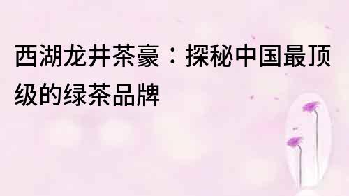 西湖龍井茶豪：探秘中國最頂級的綠茶品牌