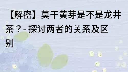 【解密】莫干黃芽是不是龍井茶？- 探討兩者的關系及區別