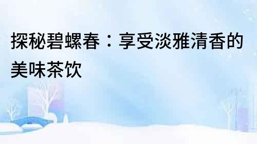 探秘碧螺春：享受淡雅清香的美味茶飲