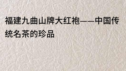福建九曲山牌大紅袍——中國傳統名茶的珍品